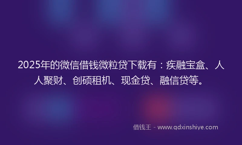 2025年的微信借钱微粒贷下载有：疾融宝盒、人人聚财、创硕租机、现金贷、融信贷等。