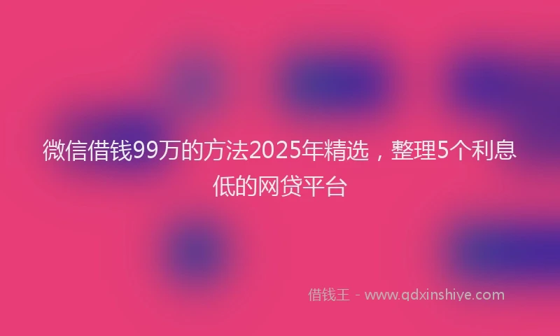 微信借钱99万的方法2025年精选，整理5个利息低的网贷平台