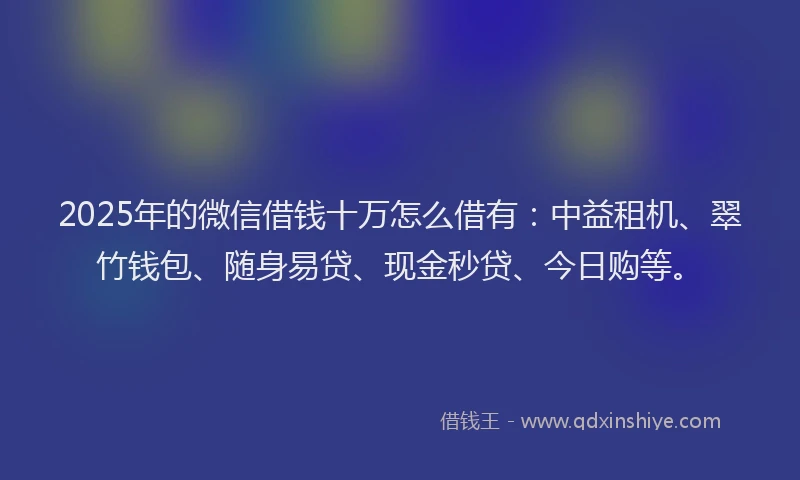 2025年的微信借钱十万怎么借有：中益租机、翠竹钱包、随身易贷、现金秒贷、今日购等。