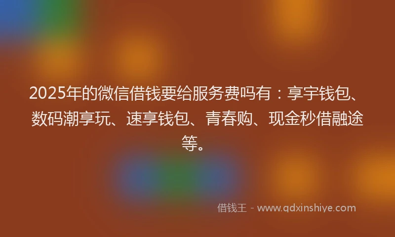 2025年的微信借钱要给服务费吗有：享宇钱包、数码潮享玩、速享钱包、青春购、现金秒借融途等。
