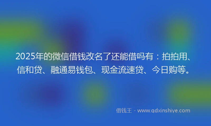 2025年的微信借钱改名了还能借吗有：拍拍用、信和贷、融通易钱包、现金流速贷、今日购等。
