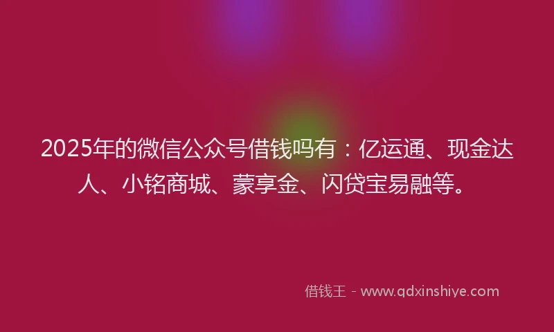 2025年的微信公众号借钱吗有：亿运通、现金达人、小铭商城、蒙享金、闪贷宝易融等。