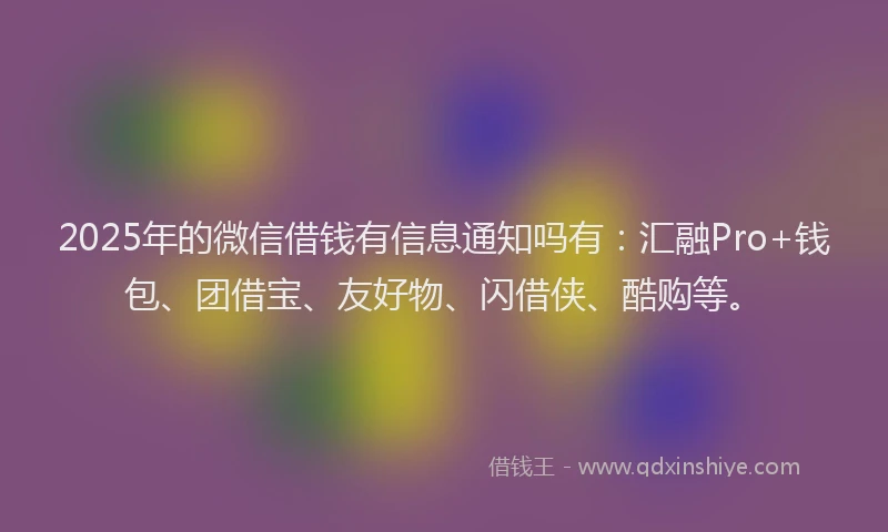 2025年的微信借钱有信息通知吗有：汇融Pro+钱包、团借宝、友好物、闪借侠、酷购等。