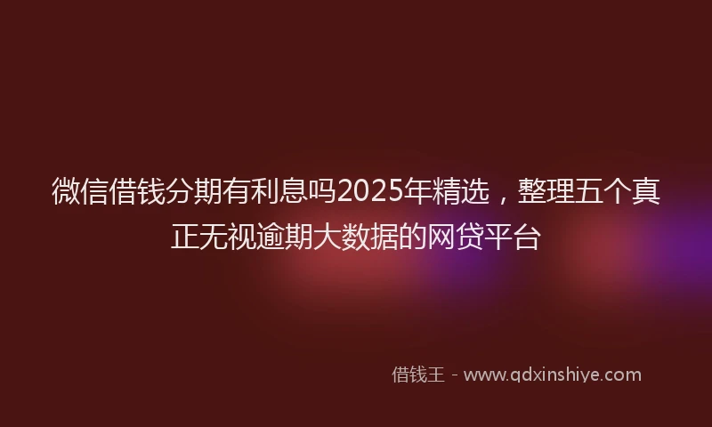 微信借钱分期有利息吗2025年精选，整理五个真正无视逾期大数据的网贷平台