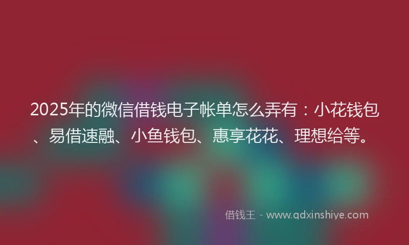 2025年的微信借钱电子帐单怎么弄有：小花钱包、易借速融、小鱼钱包、惠享花花、理想给等。