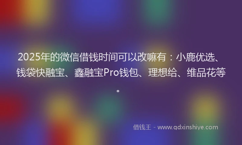 2025年的微信借钱时间可以改嘛有：小鹿优选、钱袋快融宝、鑫融宝Pro钱包、理想给、维品花等。