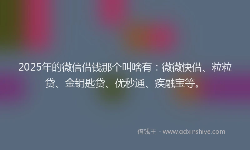 2025年的微信借钱那个叫啥有：微微快借、粒粒贷、金钥匙贷、优秒通、疾融宝等。