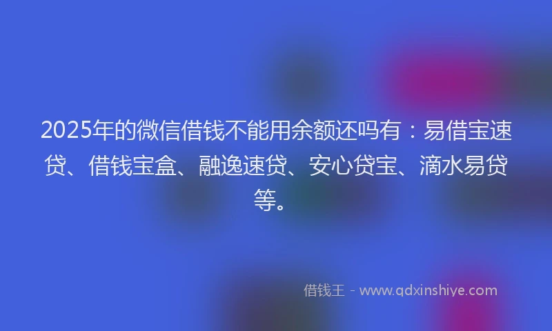 2025年的微信借钱不能用余额还吗有：易借宝速贷、借钱宝盒、融逸速贷、安心贷宝、滴水易贷等。
