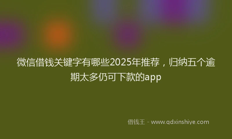 微信借钱关键字有哪些2025年推荐，归纳五个逾期太多仍可下款的app