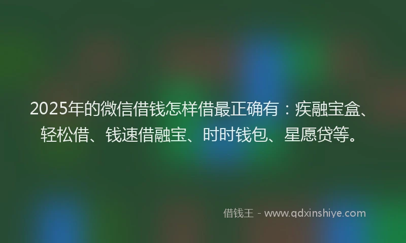 2025年的微信借钱怎样借最正确有：疾融宝盒、轻松借、钱速借融宝、时时钱包、星愿贷等。