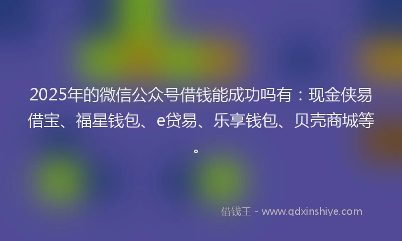 2025年的微信公众号借钱能成功吗有：现金侠易借宝、福星钱包、e贷易、乐享钱包、贝壳商城等。