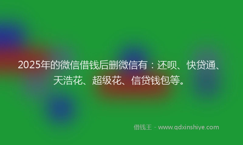 2025年的微信借钱后删微信有：还呗、快贷通、天浩花、超级花、信贷钱包等。