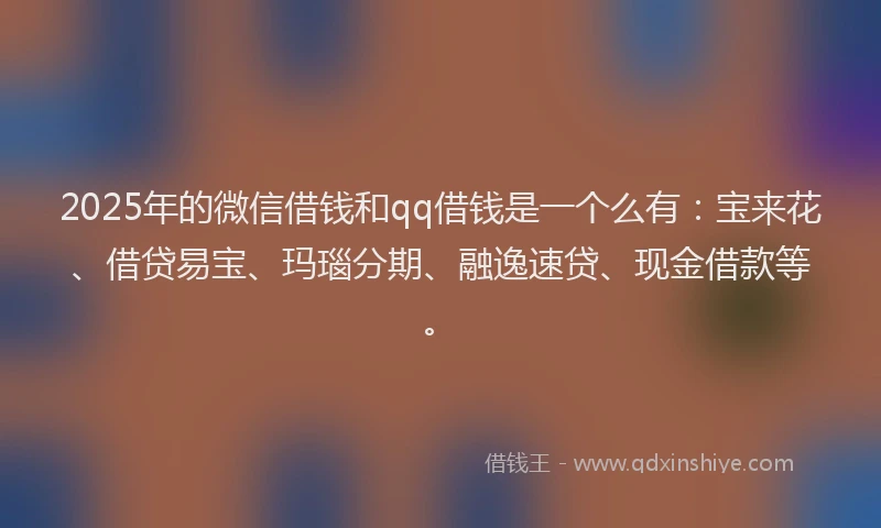 2025年的微信借钱和qq借钱是一个么有：宝来花、借贷易宝、玛瑙分期、融逸速贷、现金借款等。