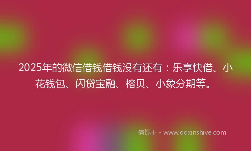 2025年的微信借钱借钱没有还有：乐享快借、小花钱包、闪贷宝融、榕贝、小象分期等。