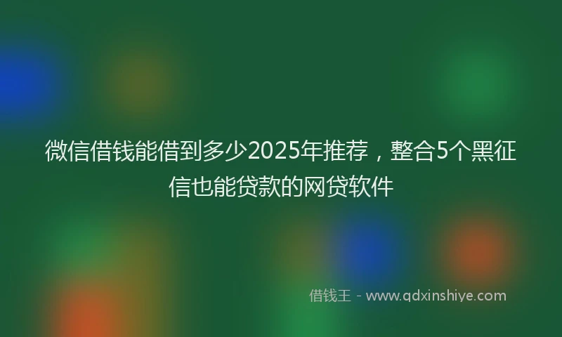 微信借钱能借到多少2025年推荐，整合5个黑征信也能贷款的网贷软件