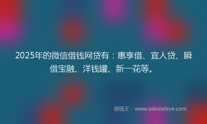 2025年的微信借钱网贷有：惠享借、宜人贷、瞬借宝融、洋钱罐、新一花等。