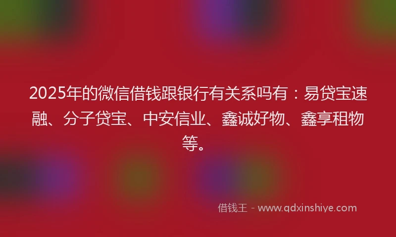 2025年的微信借钱跟银行有关系吗有：易贷宝速融、分子贷宝、中安信业、鑫诚好物、鑫享租物等。