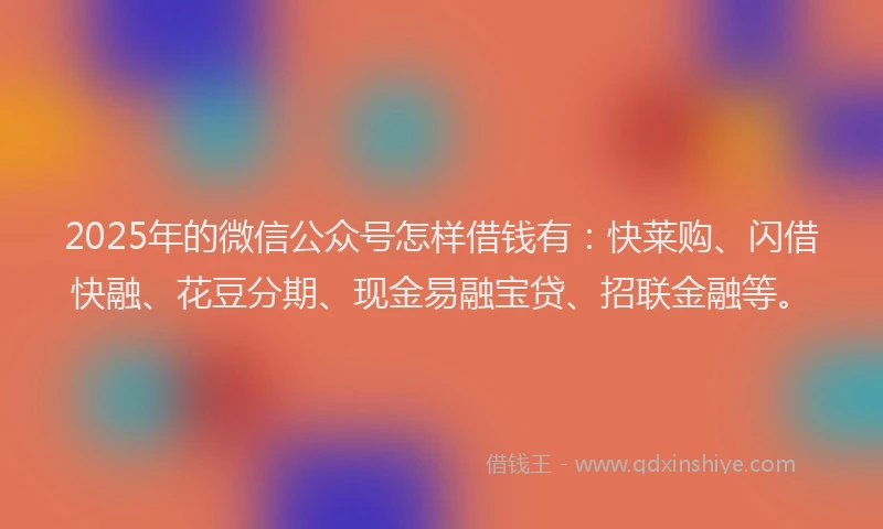 2025年的微信公众号怎样借钱有：快莱购、闪借快融、花豆分期、现金易融宝贷、招联金融等。