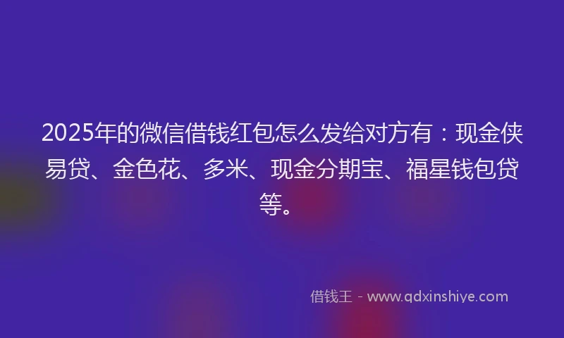 2025年的微信借钱红包怎么发给对方有：现金侠易贷、金色花、多米、现金分期宝、福星钱包贷等。