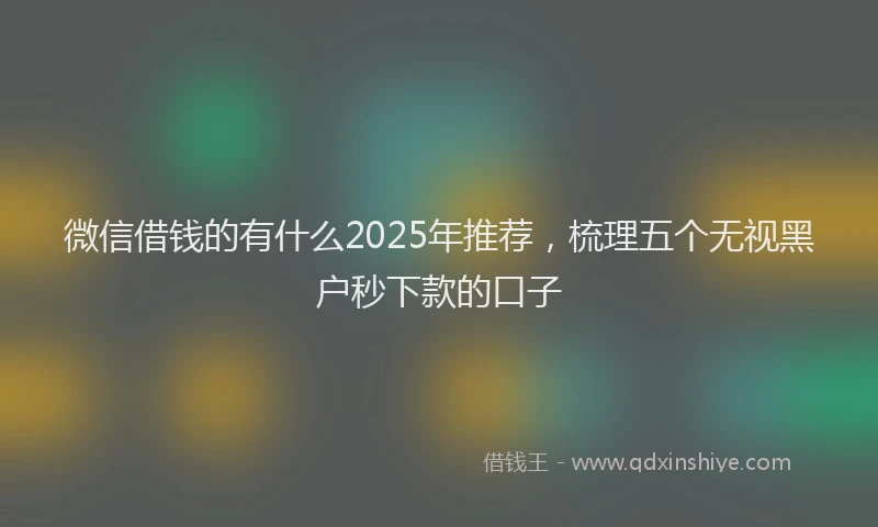 微信借钱的有什么2025年推荐，梳理五个无视黑户秒下款的口子