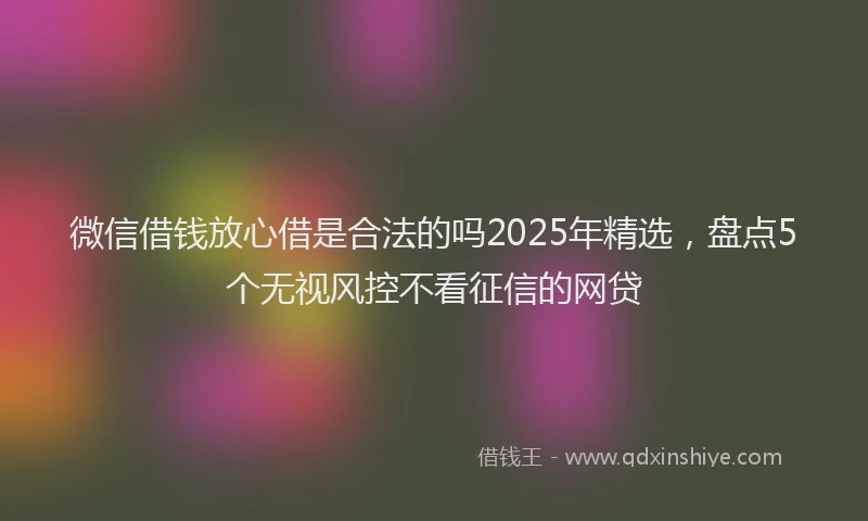 微信借钱放心借是合法的吗2025年精选，盘点5个无视风控不看征信的网贷