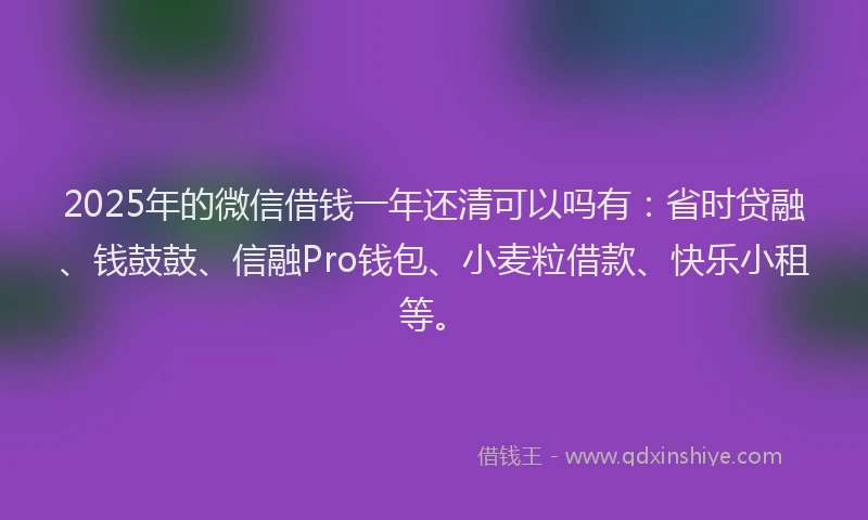 2025年的微信借钱一年还清可以吗有：省时贷融、钱鼓鼓、信融Pro钱包、小麦粒借款、快乐小租等。