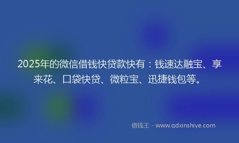 2025年的微信借钱快贷款快有：钱速达融宝、享来花、口袋快贷、微粒宝、迅捷钱包等。