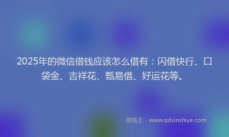 2025年的微信借钱应该怎么借有：闪借快行、口袋金、吉祥花、甄易借、好运花等。