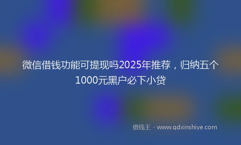 微信借钱功能可提现吗2025年推荐，归纳五个1000元黑户必下小贷