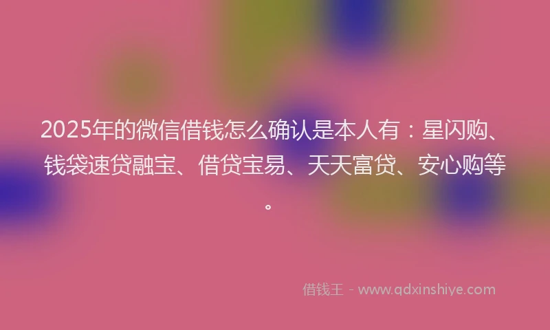2025年的微信借钱怎么确认是本人有：星闪购、钱袋速贷融宝、借贷宝易、天天富贷、安心购等。