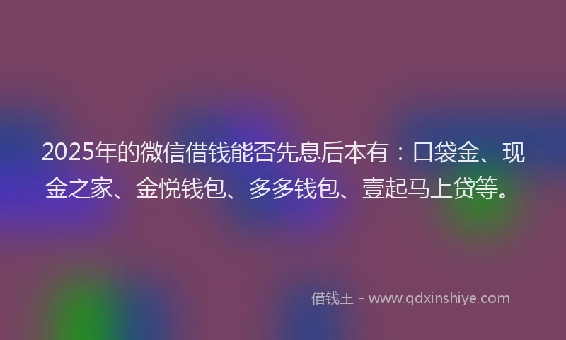 2025年的微信借钱能否先息后本有：口袋金、现金之家、金悦钱包、多多钱包、壹起马上贷等。