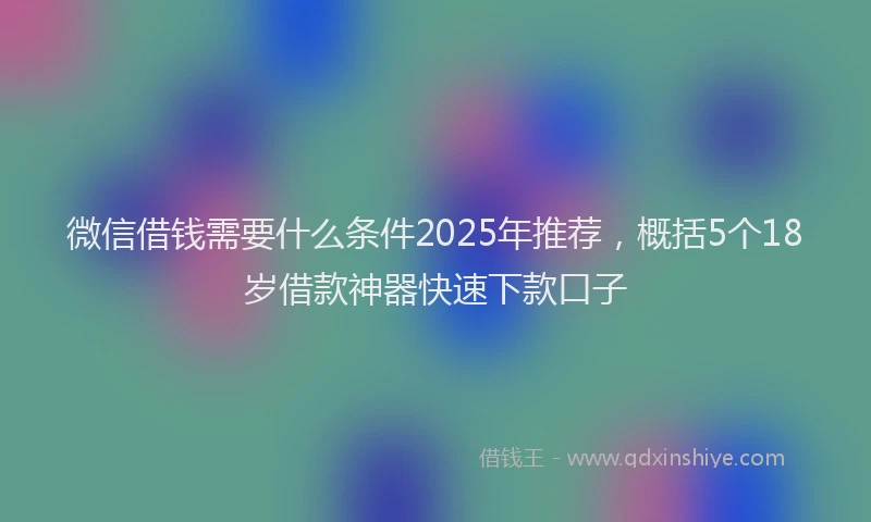 微信借钱需要什么条件2025年推荐，概括5个18岁借款神器快速下款口子