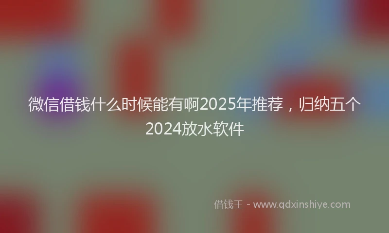 微信借钱什么时候能有啊2025年推荐，归纳五个2024放水软件