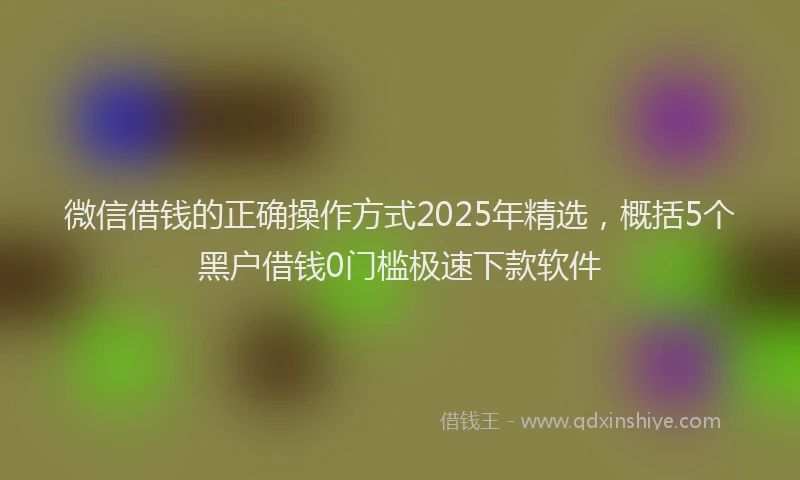 微信借钱的正确操作方式2025年精选，概括5个黑户借钱0门槛极速下款软件