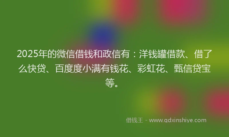 2025年的微信借钱和政信有：洋钱罐借款、借了么快贷、百度度小满有钱花、彩虹花、甄信贷宝等。