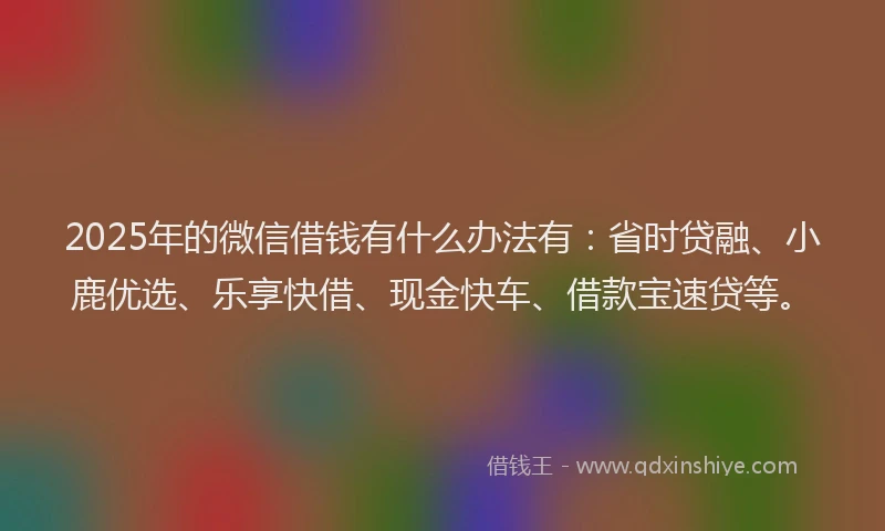 2025年的微信借钱有什么办法有：省时贷融、小鹿优选、乐享快借、现金快车、借款宝速贷等。
