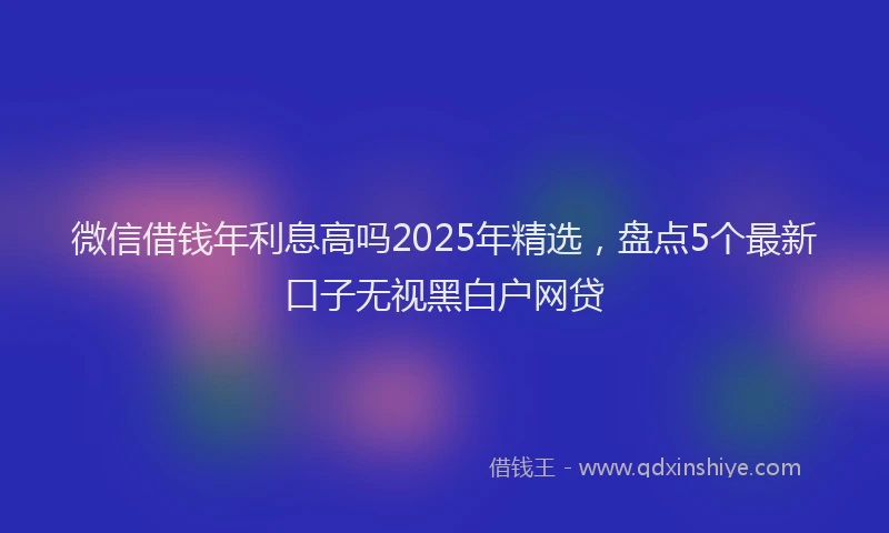 微信借钱年利息高吗2025年精选，盘点5个最新口子无视黑白户网贷