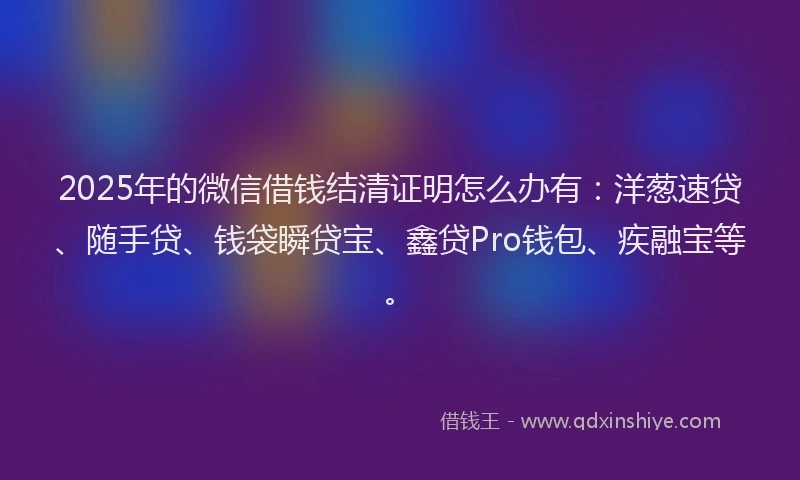 2025年的微信借钱结清证明怎么办有：洋葱速贷、随手贷、钱袋瞬贷宝、鑫贷Pro钱包、疾融宝等。