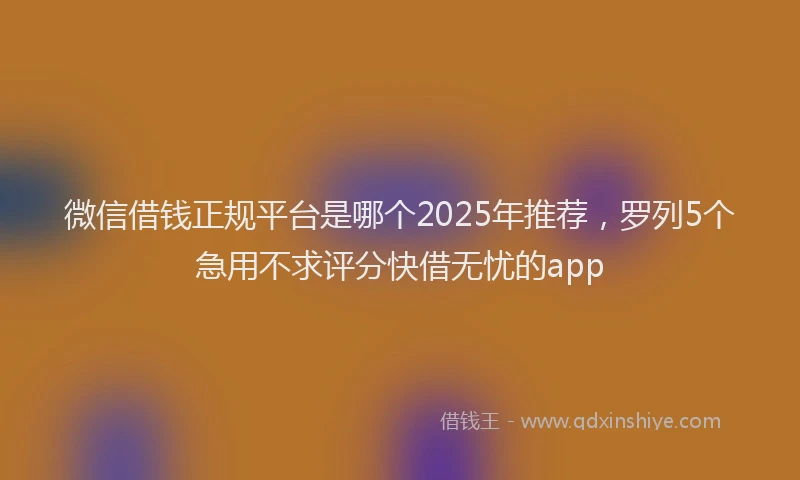 微信借钱正规平台是哪个2025年推荐，罗列5个急用不求评分快借无忧的app