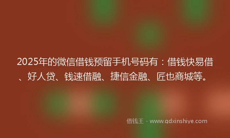 2025年的微信借钱预留手机号码有：借钱快易借、好人贷、钱速借融、捷信金融、匠也商城等。