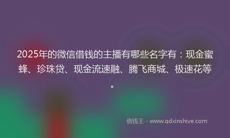 2025年的微信借钱的主播有哪些名字有：现金蜜蜂、珍珠贷、现金流速融、腾飞商城、极速花等。