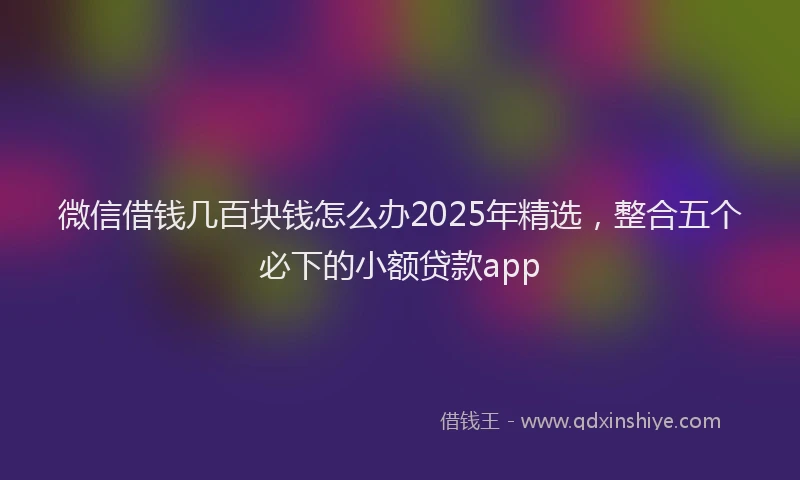 微信借钱几百块钱怎么办2025年精选，整合五个必下的小额贷款app