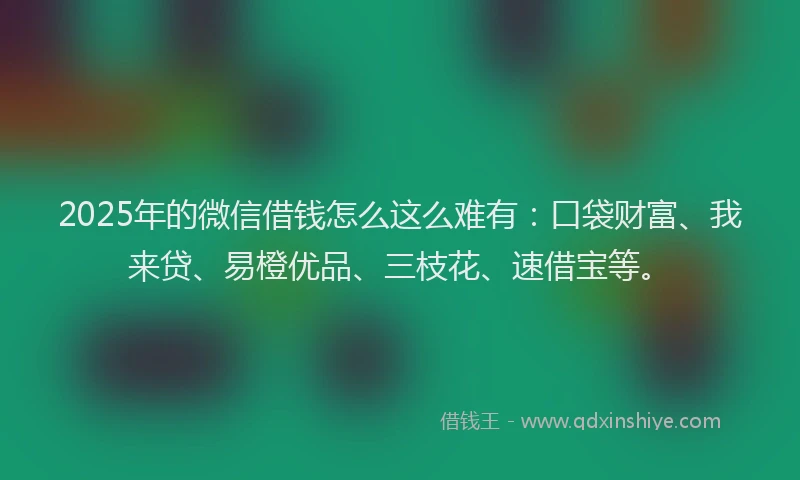 2025年的微信借钱怎么这么难有：口袋财富、我来贷、易橙优品、三枝花、速借宝等。