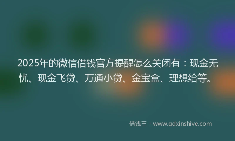 2025年的微信借钱官方提醒怎么关闭有：现金无忧、现金飞贷、万通小贷、金宝盒、理想给等。