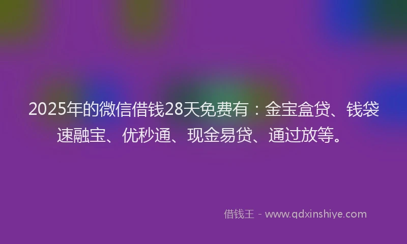 2025年的微信借钱28天免费有：金宝盒贷、钱袋速融宝、优秒通、现金易贷、通过放等。
