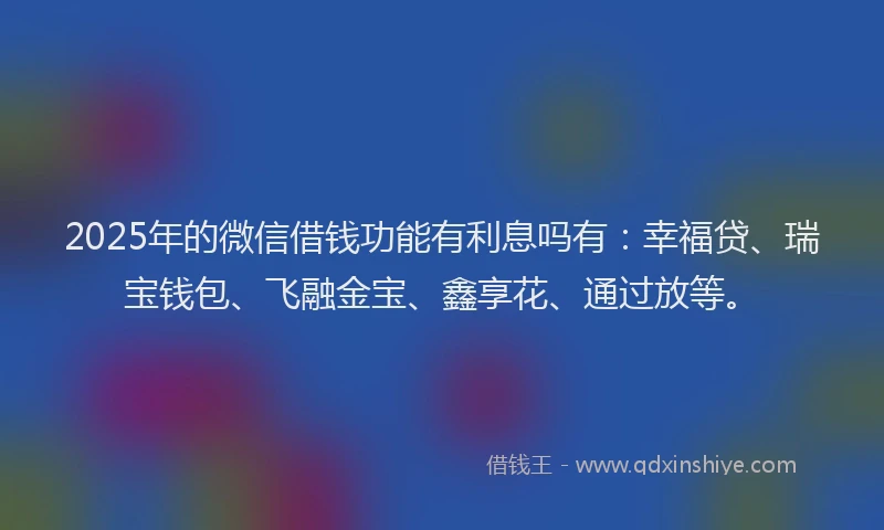 2025年的微信借钱功能有利息吗有：幸福贷、瑞宝钱包、飞融金宝、鑫享花、通过放等。