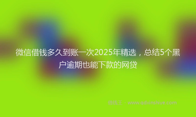 微信借钱多久到账一次2025年精选，总结5个黑户逾期也能下款的网贷