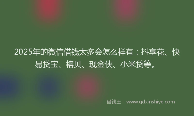 2025年的微信借钱太多会怎么样有：抖享花、快易贷宝、榕贝、现金侠、小米贷等。