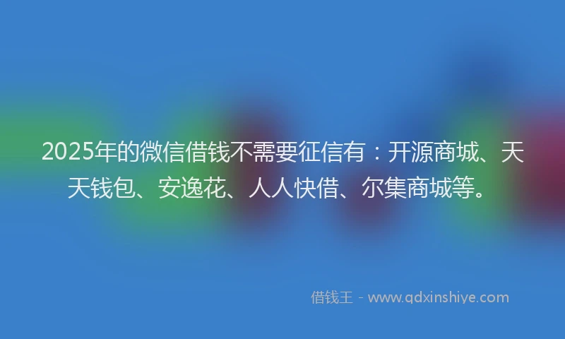 2025年的微信借钱不需要征信有：开源商城、天天钱包、安逸花、人人快借、尔集商城等。