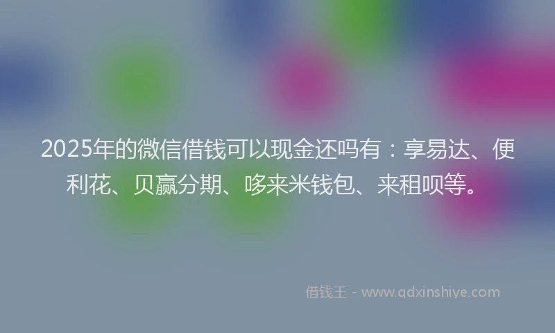 2025年的微信借钱可以现金还吗有：享易达、便利花、贝赢分期、哆来米钱包、来租呗等。